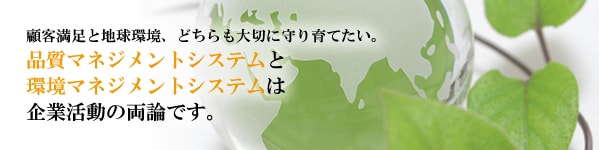 顧客満足と地球環境、どちらも大切に守り育てたい。品質マネジメントシステムと環境マネジメントシステムは企業活動の両論です。